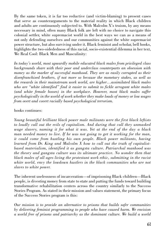 By the same token, it is far too reductive (and victim-blaming) to present cases that serve as counterarguments to the material reality in which Black children and adults are continuously subjected to. With Maleolm X’s truism, by any means necessary in mind, often many Black folk are left with no choice to navigate this colonial settler, white supremacist world in the best ways we can as a means of not only defending ourselves and our communities against the white supremacist power structure, but also surviving under it. Black feminist and scholar, bell hooks, highlights the two-sidededness of this racial, socio-existential dilemma in her text, We Real Cool: Black Men and Masculinity:  In today’s world, most upwardly mobile educated black males from privileged class backgrounds share with their poor and underclass counterparts an obsession with money as the marker of successful manhood. They are as casily corrupted as their disenfranchised brothers, if not more so because the monetary stakes, as well as the rewards in their mainstream work world, are higher...assimilated black males who are “white identified” find it casier to submit to fickle arrogant white males (and white female bosses) in the workplace. However, most black males suffer psychologically in the world of work whether they make loads of money or low wages Jfrom overt and covert racially based psychological terrorism.  hooks continues:  Young beautiful brilliant black power male militants were the first black letists 10 loudly call out the evils of capitalism. And during that call they unmasked wage slavery, naming it for what it was. Yet at the end of the day a black man needed money to live. If he was not going to get it working for the man, it could come from hustling his own people. Black power militants, having learned from Dr. King and Maleolm X how to call out the truth. of capitalist- based materialism, identified it as gangsta culture. Patriarchal manhood was the theory and gangsta culture was its ultimate practice. No wonder then that black males of all ages living the protestant work ethic, submitting in the racist white world, envy the lowdown hustlers in the black communities who are not slaves to white power.  The inherent usclessness of incarceration—of imprisoning Black children—Black people, is divesting money from state 1o state and putting the funds toward building transformative rehabilitation centers across the country similarly to the Success Stories Program. As stated in their mission and values statement, the primary focus of the Success Stories progeam is this:  Our mission is to_provide an alternative 1o prisons that builds safer communities  by delivering feminist programming o people who have caused harm. We envision @ world free of prisons and patriarchy as the dominant culture. We build a world  6 